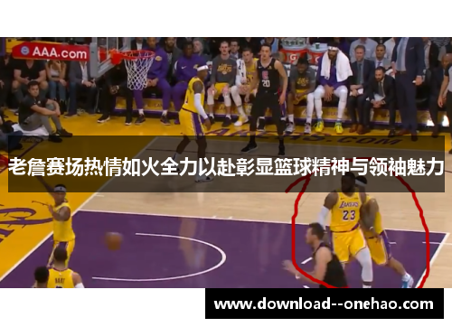 老詹赛场热情如火全力以赴彰显篮球精神与领袖魅力