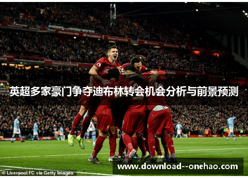 英超多家豪门争夺迪布林转会机会分析与前景预测