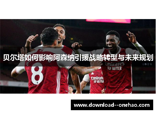 贝尔塔如何影响阿森纳引援战略转型与未来规划