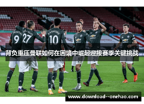 背负重压曼联如何在困境中崛起迎接赛季关键挑战