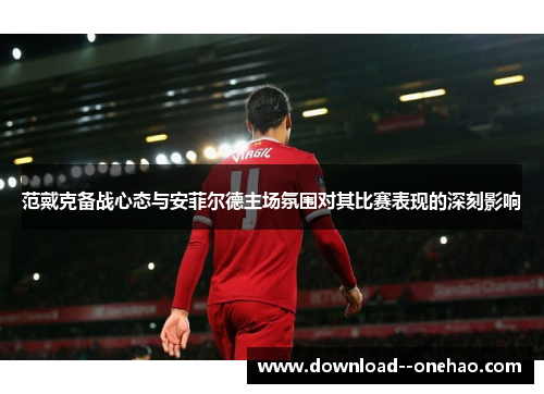 范戴克备战心态与安菲尔德主场氛围对其比赛表现的深刻影响