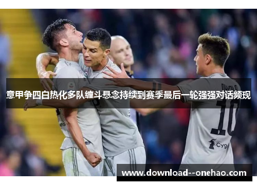 意甲争四白热化多队缠斗悬念持续到赛季最后一轮强强对话频现