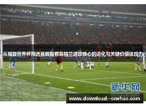 从福登世界杯预选赛数据看英格兰进攻核心的进化与关键价值体现力