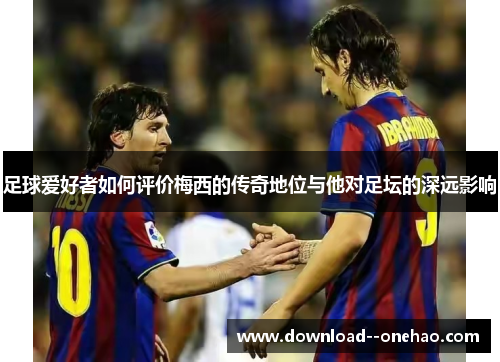 足球爱好者如何评价梅西的传奇地位与他对足坛的深远影响