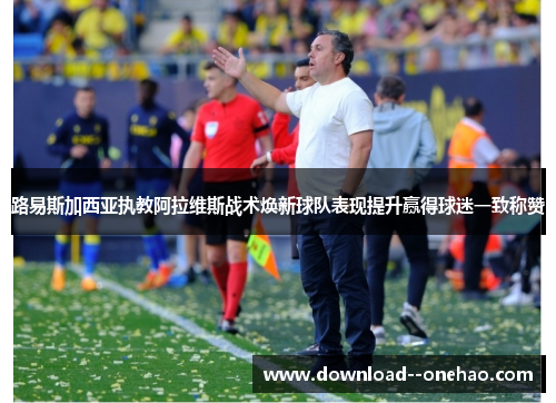 路易斯加西亚执教阿拉维斯战术焕新球队表现提升赢得球迷一致称赞