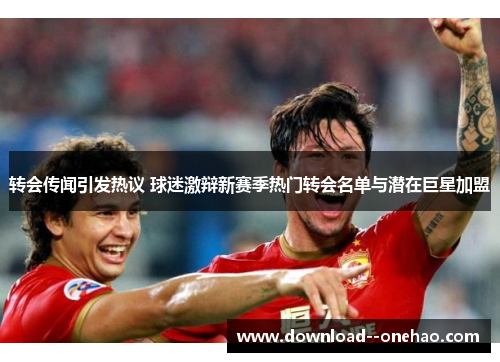 转会传闻引发热议 球迷激辩新赛季热门转会名单与潜在巨星加盟