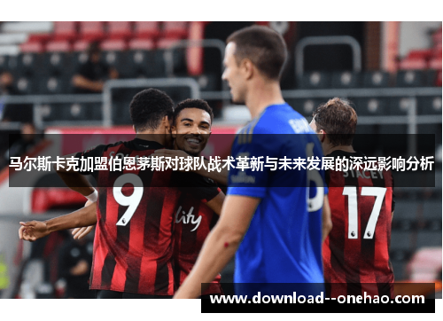 马尔斯卡克加盟伯恩茅斯对球队战术革新与未来发展的深远影响分析