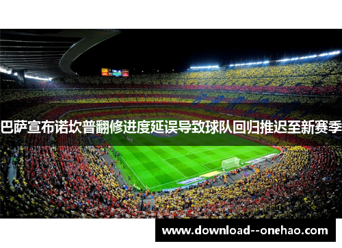 巴萨宣布诺坎普翻修进度延误导致球队回归推迟至新赛季