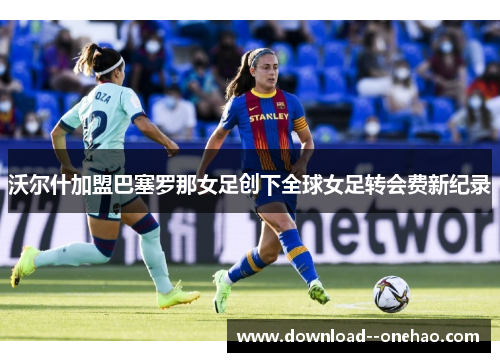 沃尔什加盟巴塞罗那女足创下全球女足转会费新纪录