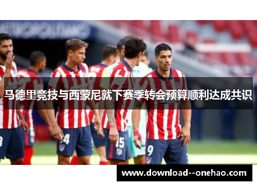 马德里竞技与西蒙尼就下赛季转会预算顺利达成共识